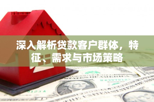 槐荫深入解析贷款客户群体，特征、需求与市场策略