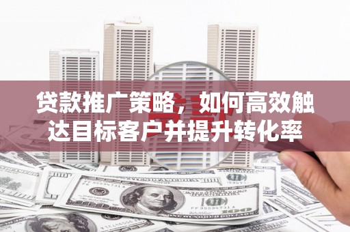 槐荫贷款推广策略，如何高效触达目标客户并提升转化率
