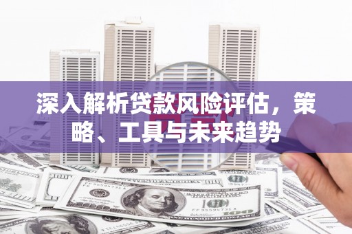 槐荫深入解析贷款风险评估，策略、工具与未来趋势