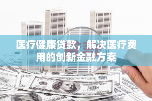 槐荫医疗健康贷款，解决医疗费用的创新金融方案