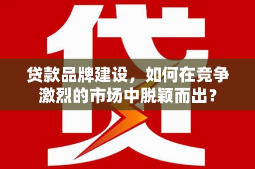 槐荫贷款品牌建设，如何在竞争激烈的市场中脱颖而出？
