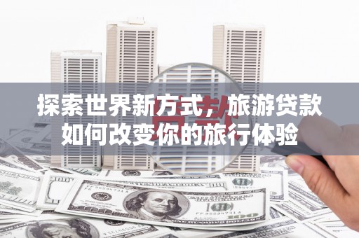 槐荫探索世界新方式，旅游贷款如何改变你的旅行体验